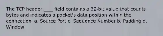 The TCP header ____ field contains a 32-bit value that counts bytes and indicates a packet's data position within the connection. a. Source Port c. Sequence Number b. Padding d. Window