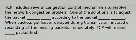 TCP includes several congestion control mechanisms to resolve the network congestion problem. One of the solutions is to adjust the packet _______ _____ according to the packet ______ _______. When packets get lost or delayed during transmission, instead of resending all the missing packets immediately, TCP will resend _____ packet first.