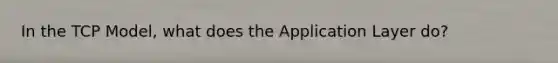 In the TCP Model, what does the Application Layer do?