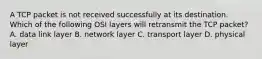 A TCP packet is not received successfully at its destination. Which of the following OSI layers will retransmit the TCP packet? A. data link layer B. network layer C. transport layer D. physical layer