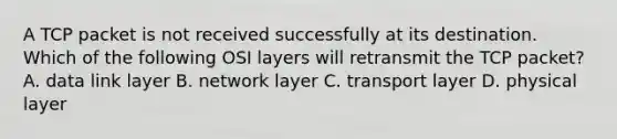 A TCP packet is not received successfully at its destination. Which of the following OSI layers will retransmit the TCP packet? A. data link layer B. network layer C. transport layer D. physical layer