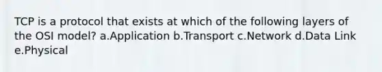 TCP is a protocol that exists at which of the following layers of the OSI model? a.Application b.Transport c.Network d.Data Link e.Physical