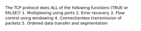 The TCP protocol does ALL of the following functions (TRUE or FALSE)? 1. Multiplexing using ports 2. Error recovery 3. Flow control using windowing 4. Connectionless transmission of packets 5. Ordered data transfer and segmentation