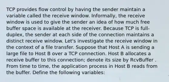 TCP provides flow control by having the sender maintain a variable called the receive window. Informally, the receive window is used to give the sender an idea of how much free buffer space is available at the receiver. Because TCP is full-duplex, the sender at each side of the connection maintains a distinct receive window. Let's investigate the receive window in the context of a file transfer. Suppose that Host A is sending a large file to Host B over a TCP connection. Host B allocates a receive buffer to this connection; denote its size by RcvBuffer . From time to time, the application process in Host B reads from the buffer. Define the following variables: