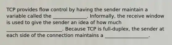 TCP provides flow control by having the sender maintain a variable called the ______________. Informally, the receive window is used to give the sender an idea of how much _______________________. Because TCP is full-duplex, the sender at each side of the connection maintains a __________________.