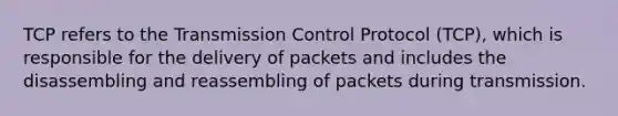 TCP refers to the Transmission Control Protocol (TCP), which is responsible for the delivery of packets and includes the disassembling and reassembling of packets during transmission.