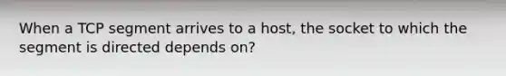 When a TCP segment arrives to a host, the socket to which the segment is directed depends on?