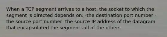 When a TCP segment arrives to a host, the socket to which the segment is directed depends on: -the destination port number -the source port number -the source IP address of the datagram that encapsulated the segment -all of the others