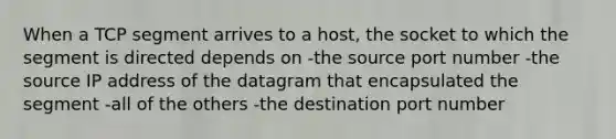 When a TCP segment arrives to a host, the socket to which the segment is directed depends on -the source port number -the source IP address of the datagram that encapsulated the segment -all of the others -the destination port number