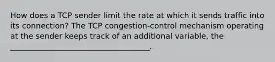 How does a TCP sender limit the rate at which it sends traffic into its connection? The TCP congestion-control mechanism operating at the sender keeps track of an additional variable, the ____________________________________.