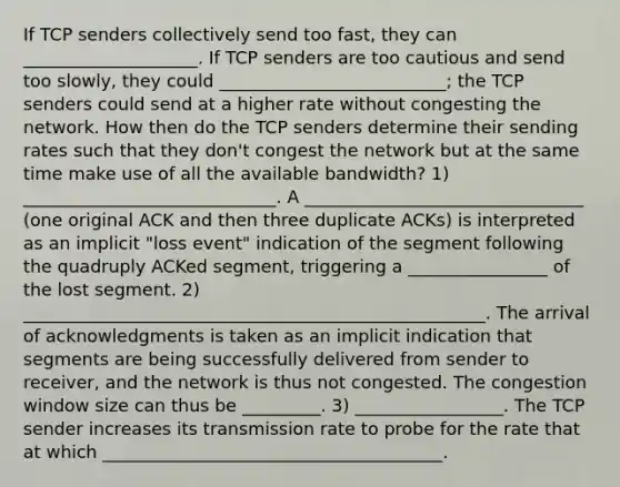 If TCP senders collectively send too fast, they can ____________________. If TCP senders are too cautious and send too slowly, they could __________________________; the TCP senders could send at a higher rate without congesting the network. How then do the TCP senders determine their sending rates such that they don't congest the network but at the same time make use of all the available bandwidth? 1) _____________________________. A ________________________________ (one original ACK and then three duplicate ACKs) is interpreted as an implicit "loss event" indication of the segment following the quadruply ACKed segment, triggering a ________________ of the lost segment. 2) _____________________________________________________. The arrival of acknowledgments is taken as an implicit indication that segments are being successfully delivered from sender to receiver, and the network is thus not congested. The congestion window size can thus be _________. 3) _________________. The TCP sender increases its transmission rate to probe for the rate that at which _______________________________________.