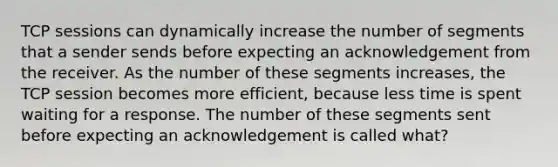 TCP sessions can dynamically increase the number of segments that a sender sends before expecting an acknowledgement from the receiver. As the number of these segments increases, the TCP session becomes more efficient, because less time is spent waiting for a response. The number of these segments sent before expecting an acknowledgement is called what?