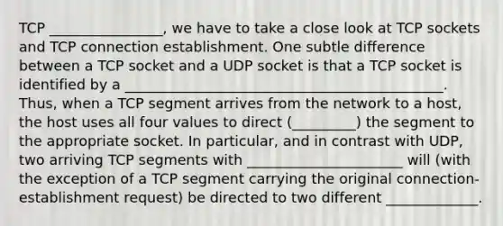 TCP ________________, we have to take a close look at TCP sockets and TCP connection establishment. One subtle difference between a TCP socket and a UDP socket is that a TCP socket is identified by a _____________________________________________. Thus, when a TCP segment arrives from the network to a host, the host uses all four values to direct (_________) the segment to the appropriate socket. In particular, and in contrast with UDP, two arriving TCP segments with ______________________ will (with the exception of a TCP segment carrying the original connection-establishment request) be directed to two different _____________.