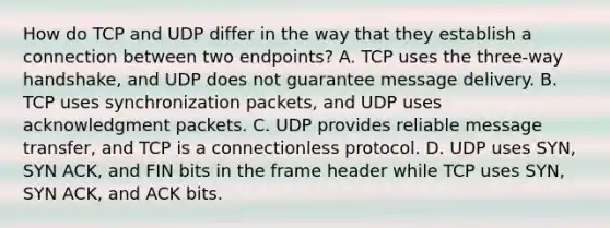 How do TCP and UDP differ in the way that they establish a connection between two endpoints? A. TCP uses the three-way handshake, and UDP does not guarantee message delivery. B. TCP uses synchronization packets, and UDP uses acknowledgment packets. C. UDP provides reliable message transfer, and TCP is a connectionless protocol. D. UDP uses SYN, SYN ACK, and FIN bits in the frame header while TCP uses SYN, SYN ACK, and ACK bits.