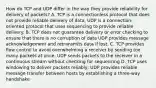 How do TCP and UDP differ in the way they provide reliability for delivery of packets? A. TCP is a connectionless protocol that does not provide reliable delivery of data, UDP is a connection-oriented protocol that uses sequencing to provide reliable delivery. B. TCP does not guarantee delivery or error checking to ensure that there is no corruption of data UDP provides message acknowledgement and retransmits data if lost. C. TCP provides flow control to avoid overwhelming a receiver by sending too many packets at once, UDP sends packets to the receiver in a continuous stream without checking for sequencing D. TCP uses windowing to deliver packets reliably; UDP provides reliable message transfer between hosts by establishing a three-way handshake