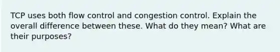 TCP uses both flow control and congestion control. Explain the overall difference between these. What do they mean? What are their purposes?