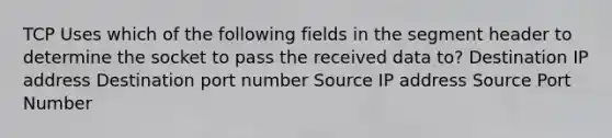 TCP Uses which of the following fields in the segment header to determine the socket to pass the received data to? Destination IP address Destination port number Source IP address Source Port Number