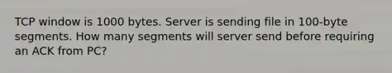 TCP window is 1000 bytes. Server is sending file in 100-byte segments. How many segments will server send before requiring an ACK from PC?