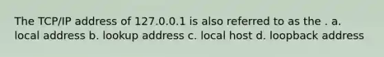 The TCP/IP address of 127.0.0.1 is also referred to as the . a. local address b. lookup address c. local host d. loopback address