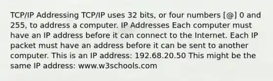 TCP/IP Addressing TCP/IP uses 32 bits, or four numbers [@] 0 and 255, to address a computer. IP Addresses Each computer must have an IP address before it can connect to the Internet. Each IP packet must have an address before it can be sent to another computer. This is an IP address: 192.68.20.50 This might be the same IP address: www.w3schools.com