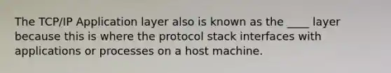 The TCP/IP Application layer also is known as the ____ layer because this is where the protocol stack interfaces with applications or processes on a host machine.