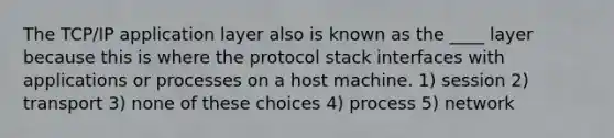 The TCP/IP application layer also is known as the ____ layer because this is where the protocol stack interfaces with applications or processes on a host machine. 1) session 2) transport 3) none of these choices 4) process 5) network