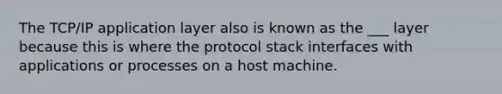 The TCP/IP application layer also is known as the ___ layer because this is where the protocol stack interfaces with applications or processes on a host machine.