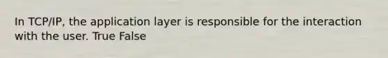 In TCP/IP, the application layer is responsible for the interaction with the user. True False