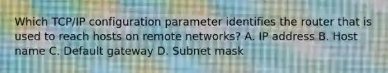 Which TCP/IP configuration parameter identifies the router that is used to reach hosts on remote networks? A. IP address B. Host name C. Default gateway D. Subnet mask