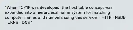 "When TCP/IP was developed, the host table concept was expanded into a hierarchical name system for matching computer names and numbers using this service: - HTTP - NSDB - URNS - DNS "