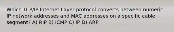 Which TCP/IP Internet Layer protocol converts between numeric IP network addresses and MAC addresses on a specific cable segment? A) RIP B) ICMP C) IP D) ARP