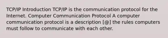 TCP/IP Introduction TCP/IP is the communication protocol for the Internet. Computer Communication Protocol A computer communication protocol is a description [@] the rules computers must follow to communicate with each other.