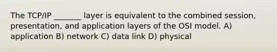 The TCP/IP _______ layer is equivalent to the combined session, presentation, and application layers of the OSI model. A) application B) network C) data link D) physical