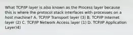 What TCP/IP layer is also known as the Process layer because this is where the protocol stack interfaces with processes on a host machine? A. TCP/IP Transport layer (3) B. TCP/IP Internet layer (2) C. TCP/IP Network Access layer (1) D. TCP/IP Application Layer)4)