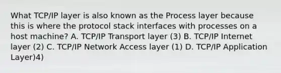 What TCP/IP layer is also known as the Process layer because this is where the protocol stack interfaces with processes on a host machine? A. TCP/IP Transport layer (3) B. TCP/IP Internet layer (2) C. TCP/IP Network Access layer (1) D. TCP/IP Application Layer)4)