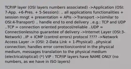 TCP/IP layer (OSI layers numbers associated) ->Application (OSI: 7-App. +6-Pres. + 5-Session): .. all applications functionalities + session mngt + presentation + APIs ->Transport ->(similar to OSI:4-Transport) .. handle end to end delivery ..e.g.: TCP and UDP ..TCP = connection oriented protocol/reliable ..UDP = Connectionless/no guarantee of delivery ->Internet Layer (OSI:3-Network) ..IP + ICMP (control errors) protocol ???? ->Network Access Layer -> (OSI: 2-Data Link + 1-Physical) ..physical connection; handles error correction/control in the physical medium, messages translation to the physical medium (electrical/optical) (*) VIP : TCP/IP layers have NAME ONLY (no numbers, as we have in ISO layers)