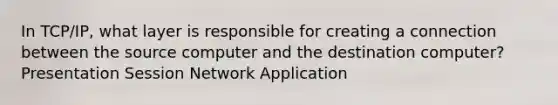 In TCP/IP, what layer is responsible for creating a connection between the source computer and the destination computer? Presentation Session Network Application