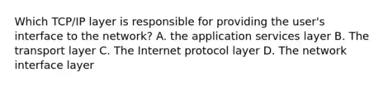 Which TCP/IP layer is responsible for providing the user's interface to the network? A. the application services layer B. The transport layer C. The Internet protocol layer D. The network interface layer