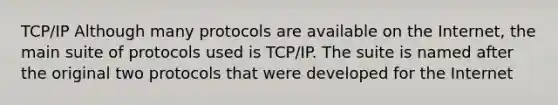 TCP/IP Although many protocols are available on the Internet, the main suite of protocols used is TCP/IP. The suite is named after the original two protocols that were developed for the Internet