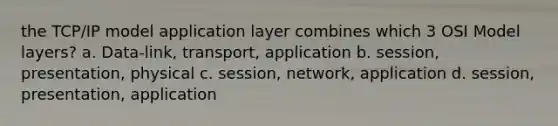 the TCP/IP model application layer combines which 3 OSI Model layers? a. Data-link, transport, application b. session, presentation, physical c. session, network, application d. session, presentation, application