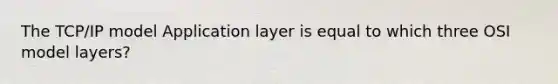 The TCP/IP model Application layer is equal to which three OSI model layers?