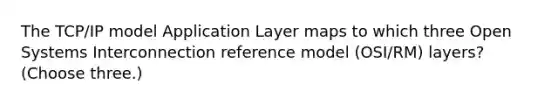 The TCP/IP model Application Layer maps to which three Open Systems Interconnection reference model (OSI/RM) layers? (Choose three.)