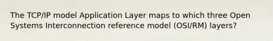 The TCP/IP model Application Layer maps to which three Open Systems Interconnection reference model (OSI/RM) layers?