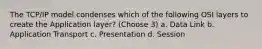 The TCP/IP model condenses which of the following OSI layers to create the Application layer? (Choose 3) a. Data Link b. Application Transport c. Presentation d. Session