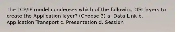 The TCP/IP model condenses which of the following OSI layers to create the Application layer? (Choose 3) a. Data Link b. Application Transport c. Presentation d. Session