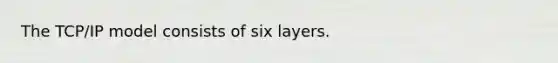 The TCP/IP model consists of six layers.