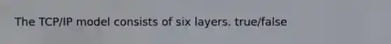 The TCP/IP model consists of six layers. true/false