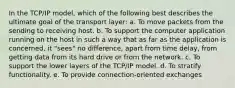 In the TCP/IP model, which of the following best describes the ultimate goal of the transport layer: a. To move packets from the sending to receiving host. b. To support the computer application running on the host in such a way that as far as the application is concerned, it "sees" no difference, apart from time delay, from getting data from its hard drive or from the network. c. To support the lower layers of the TCP/IP model. d. To stratify functionality. e. To provide connection-oriented exchanges