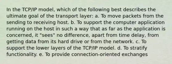 In the TCP/IP model, which of the following best describes the ultimate goal of the transport layer: a. To move packets from the sending to receiving host. b. To support the computer application running on the host in such a way that as far as the application is concerned, it "sees" no difference, apart from time delay, from getting data from its hard drive or from the network. c. To support the lower layers of the TCP/IP model. d. To stratify functionality. e. To provide connection-oriented exchanges