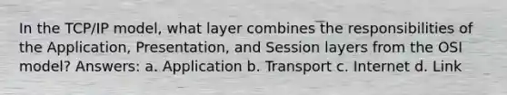 In the TCP/IP model, what layer combines the responsibilities of the Application, Presentation, and Session layers from the OSI model? Answers: a. Application b. Transport c. Internet d. Link